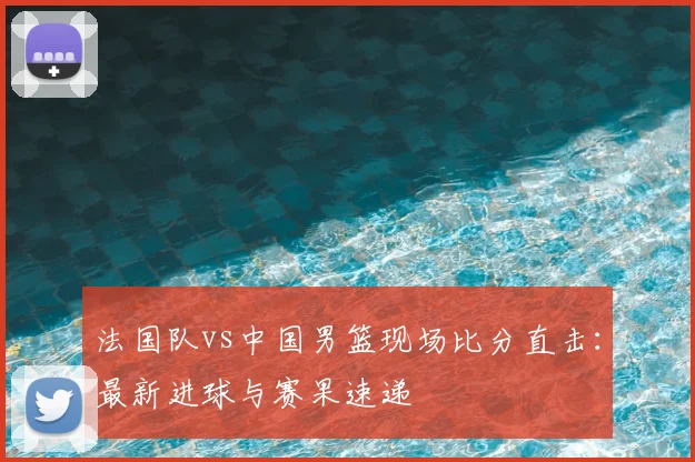 法国队vs中国男篮现场比分直击：最新进球与赛果速递