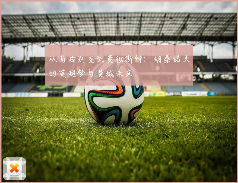 从乌兹别克到曼彻斯特：胡桑诺夫的英超梦与曼城未来