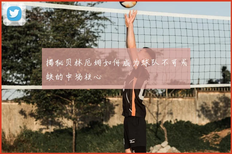 揭秘贝林厄姆如何成为球队不可或缺的中场核心
