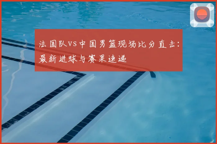 法国队vs中国男篮现场比分直击：最新进球与赛果速递