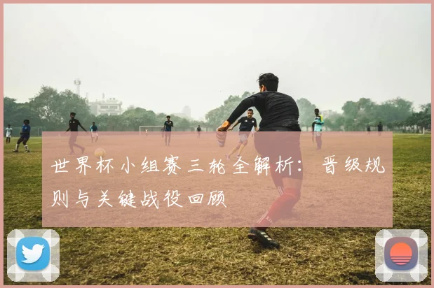 世界杯小组赛三轮全解析：晋级规则与关键战役回顾