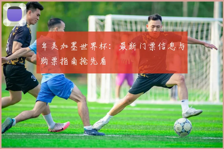 年美加墨世界杯：最新门票信息与购票指南抢先看