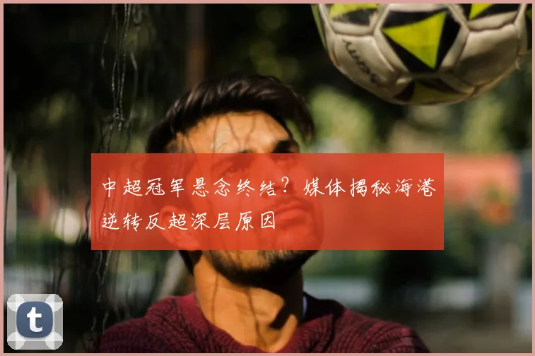 中超冠军悬念终结？媒体揭秘海港逆转反超深层原因