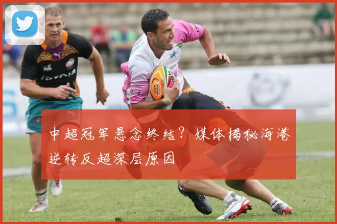 中超冠军悬念终结？媒体揭秘海港逆转反超深层原因