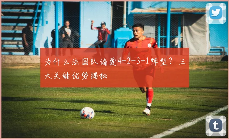为什么法国队偏爱4-2-3-1阵型?三大关键优势揭秘