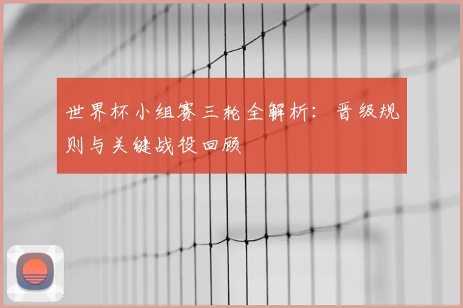 世界杯小组赛三轮全解析：晋级规则与关键战役回顾