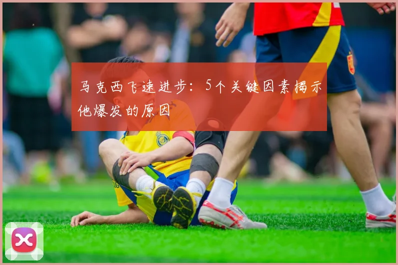 马克西飞速进步:5个关键因素揭示他爆发的原因